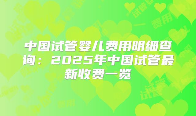 中国试管婴儿费用明细查询:2025年中国试管最新收费一览