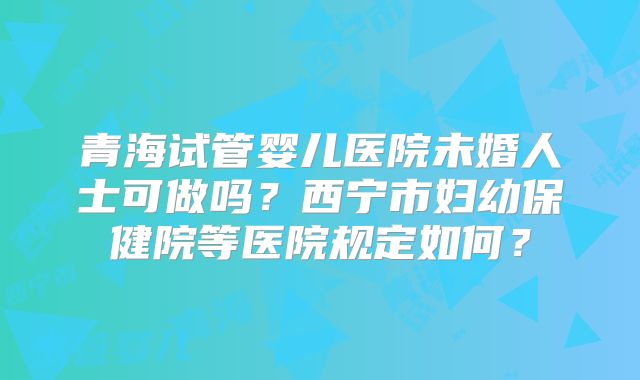 青海试管婴儿医院未婚人士可做吗？西宁市妇幼保健院等医院规定如何？