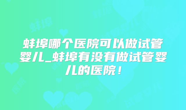 蚌埠哪个医院可以做试管婴儿_蚌埠有没有做试管婴儿的医院！