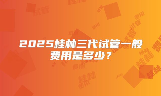 2025桂林三代试管一般费用是多少？