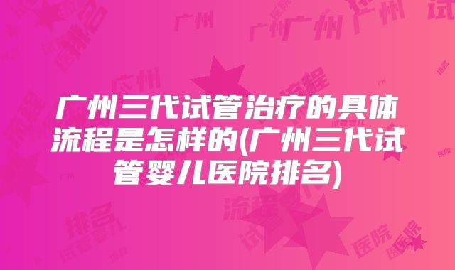 广州三代试管治疗的具体流程是怎样的(广州三代试管婴儿医院排名)