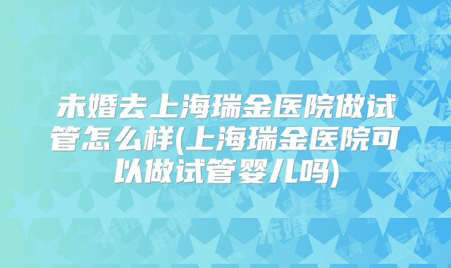 未婚去上海瑞金医院做试管怎么样(上海瑞金医院可以做试管婴儿吗)