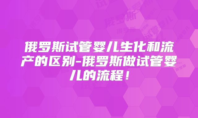 俄罗斯试管婴儿生化和流产的区别-俄罗斯做试管婴儿的流程！