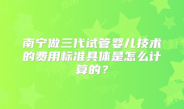 南宁做三代试管婴儿技术的费用标准具体是怎么计算的？