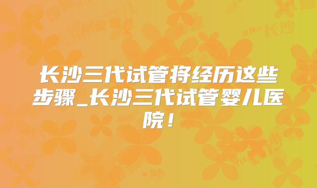 长沙三代试管将经历这些步骤_长沙三代试管婴儿医院！