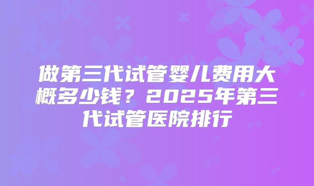 做第三代试管婴儿费用大概多少钱？2025年第三代试管医院排行