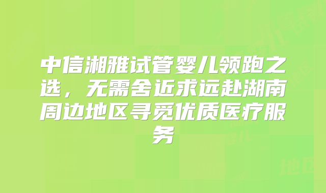 中信湘雅试管婴儿领跑之选，无需舍近求远赴湖南周边地区寻觅优质医疗服务