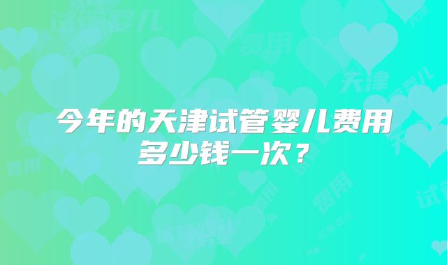今年的天津试管婴儿费用多少钱一次?