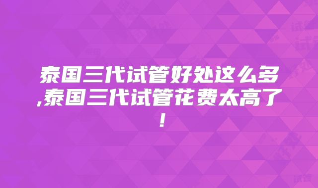 泰国三代试管好处这么多,泰国三代试管花费太高了！