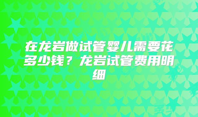 在龙岩做试管婴儿需要花多少钱？龙岩试管费用明细