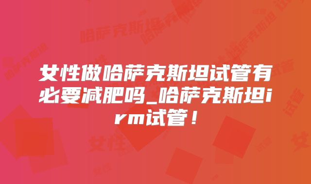 女性做哈萨克斯坦试管有必要减肥吗_哈萨克斯坦irm试管！