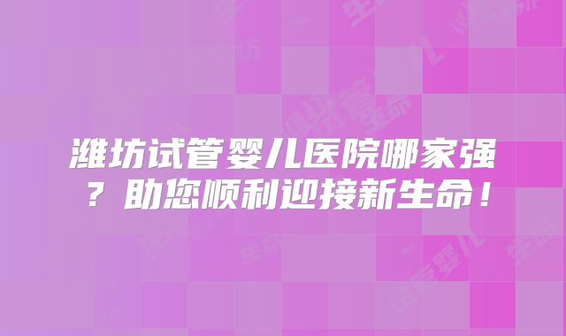 潍坊试管婴儿医院哪家强？助您顺利迎接新生命！