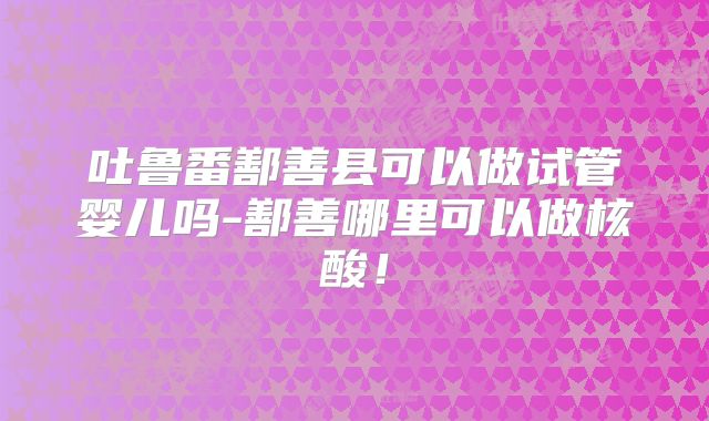 吐鲁番鄯善县可以做试管婴儿吗-鄯善哪里可以做核酸！