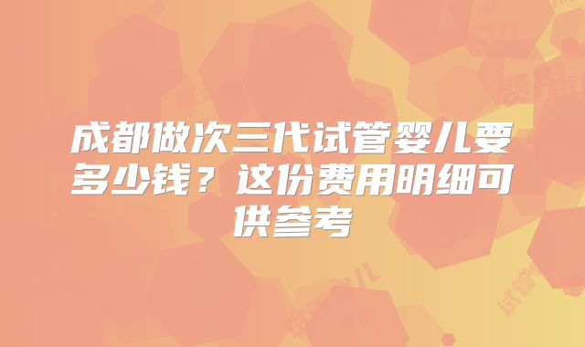 成都做次三代试管婴儿要多少钱？这份费用明细可供参考