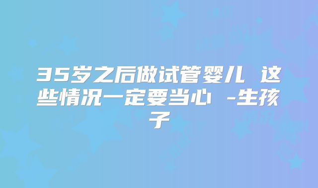 35岁之后做试管婴儿 这些情况一定要当心 -生孩子