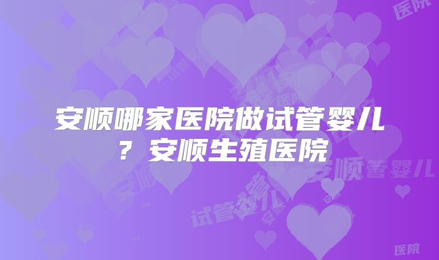 安顺哪家医院做试管婴儿？安顺生殖医院