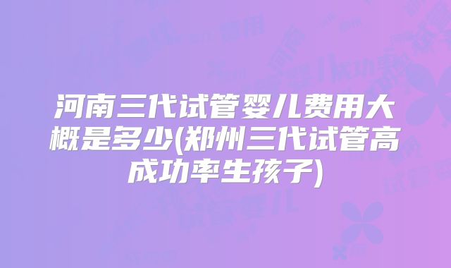 河南三代试管婴儿费用大概是多少(郑州三代试管高成功率生孩子)