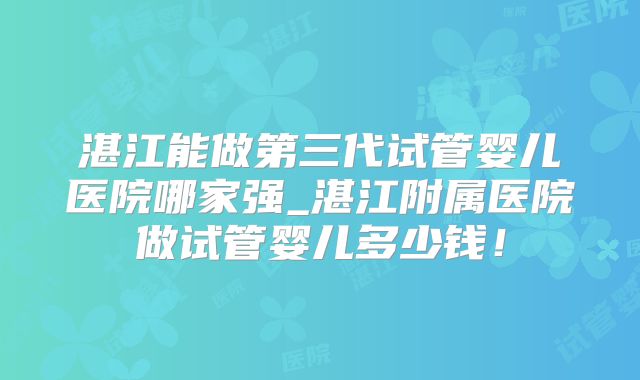 湛江能做第三代试管婴儿医院哪家强_湛江附属医院做试管婴儿多少钱！