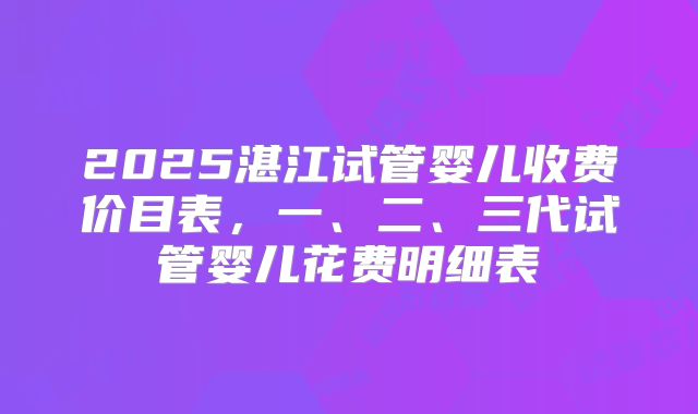 2025湛江试管婴儿收费价目表，一、二、三代试管婴儿花费明细表