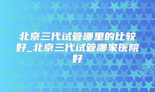 北京三代试管哪里的比较好_北京三代试管哪家医院好
