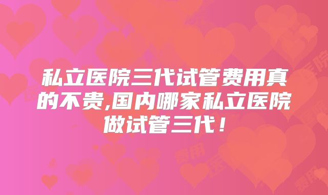 私立医院三代试管费用真的不贵,国内哪家私立医院做试管三代！