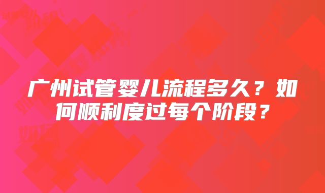广州试管婴儿流程多久？如何顺利度过每个阶段？