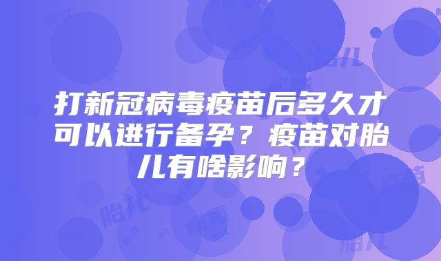 打新冠病毒疫苗后多久才可以进行备孕？疫苗对胎儿有啥影响？