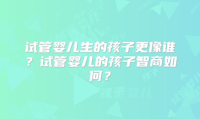 试管婴儿生的孩子更像谁？试管婴儿的孩子智商如何？