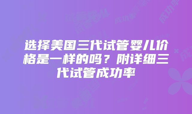 选择美国三代试管婴儿价格是一样的吗？附详细三代试管成功率