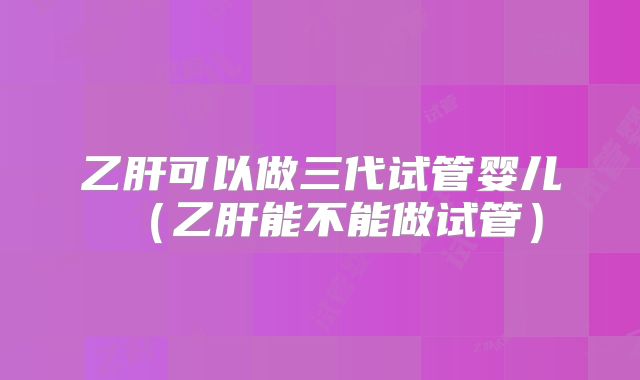 乙肝可以做三代试管婴儿（乙肝能不能做试管）