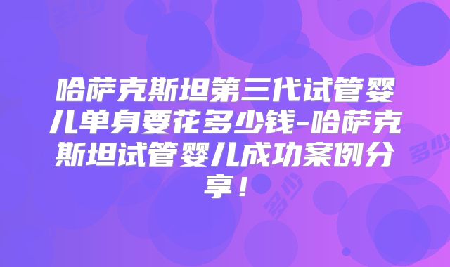 哈萨克斯坦第三代试管婴儿单身要花多少钱-哈萨克斯坦试管婴儿成功案例分享!