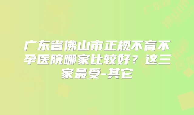 广东省佛山市正规不育不孕医院哪家比较好？这三家最受-其它