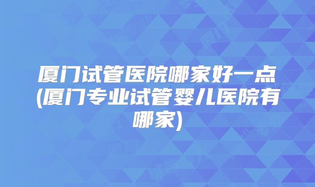 厦门试管医院哪家好一点(厦门专业试管婴儿医院有哪家)