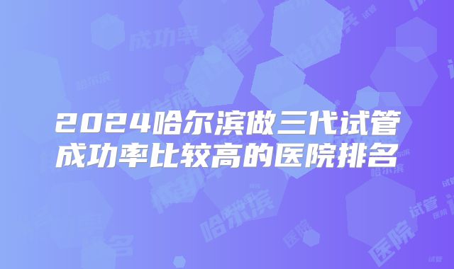 2024哈尔滨做三代试管成功率比较高的医院排名