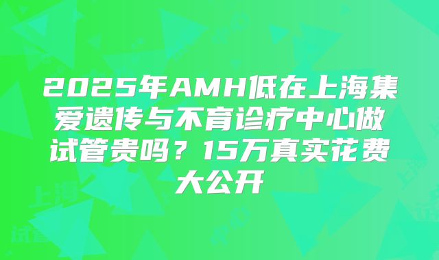 2025年AMH低在上海集爱遗传与不育诊疗中心做试管贵吗？15万真实花费大公开