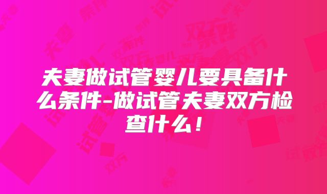 夫妻做试管婴儿要具备什么条件-做试管夫妻双方检查什么！