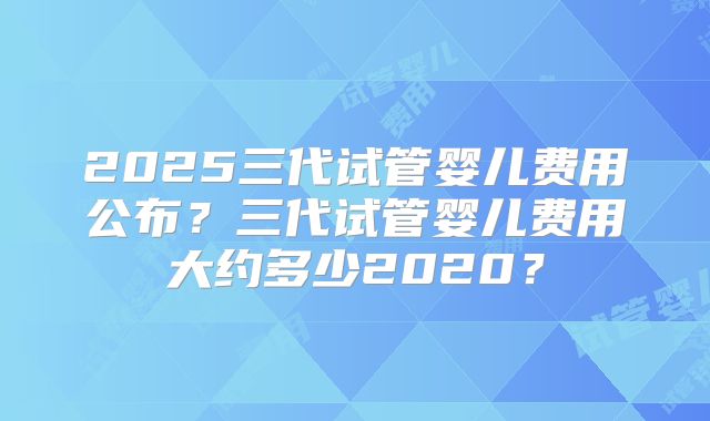 2025三代试管婴儿费用公布?三代试管婴儿费用大约多少2020?