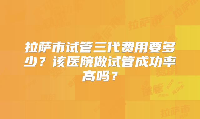 拉萨市试管三代费用要多少?该医院做试管成功率高吗?