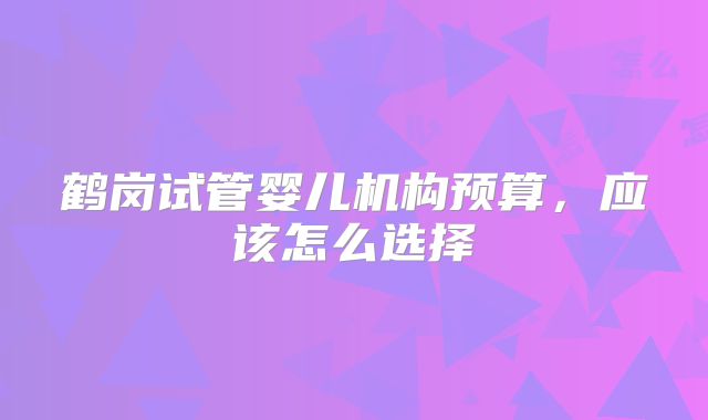 鹤岗试管婴儿机构预算，应该怎么选择