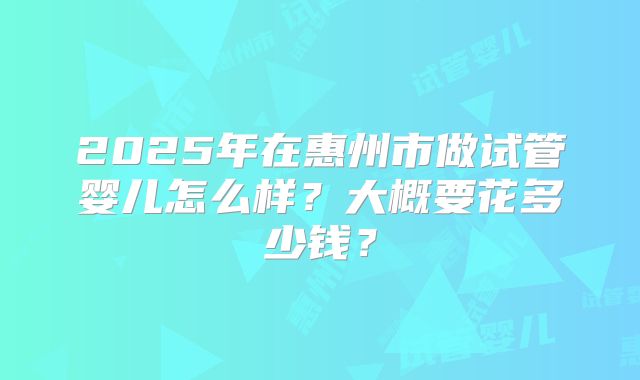 2025年在惠州市做试管婴儿怎么样？大概要花多少钱？