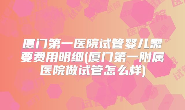 厦门第一医院试管婴儿需要费用明细(厦门第一附属医院做试管怎么样)
