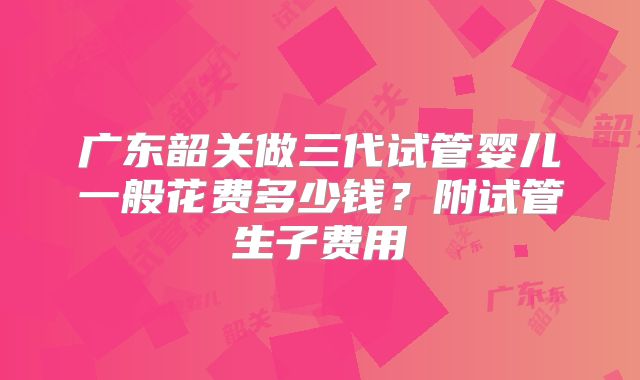 广东韶关做三代试管婴儿一般花费多少钱?附试管生子费用
