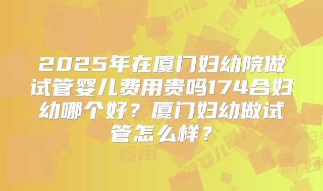 2025年在厦门妇幼院做试管婴儿费用贵吗174合妇幼哪个好？厦门妇幼做试管怎么样？