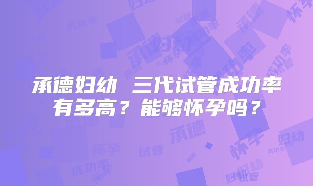 承德妇幼 三代试管成功率有多高？能够怀孕吗？