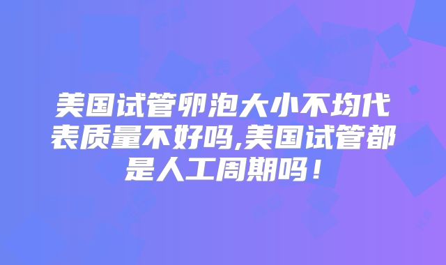 美国试管卵泡大小不均代表质量不好吗,美国试管都是人工周期吗！