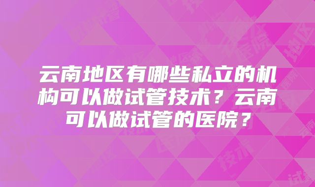云南地区有哪些私立的机构可以做试管技术？云南可以做试管的医院？