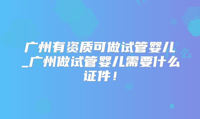 广州有资质可做试管婴儿_广州做试管婴儿需要什么证件！