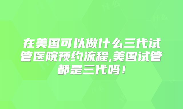 在美国可以做什么三代试管医院预约流程,美国试管都是三代吗!