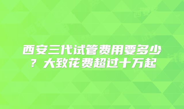 西安三代试管费用要多少？大致花费超过十万起