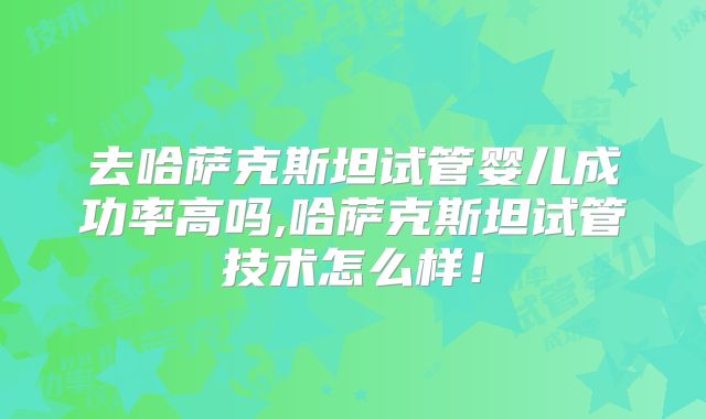 去哈萨克斯坦试管婴儿成功率高吗,哈萨克斯坦试管技术怎么样！